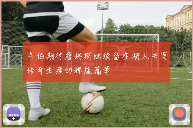 韦伯期待詹姆斯继续留在湖人书写传奇生涯的辉煌篇章