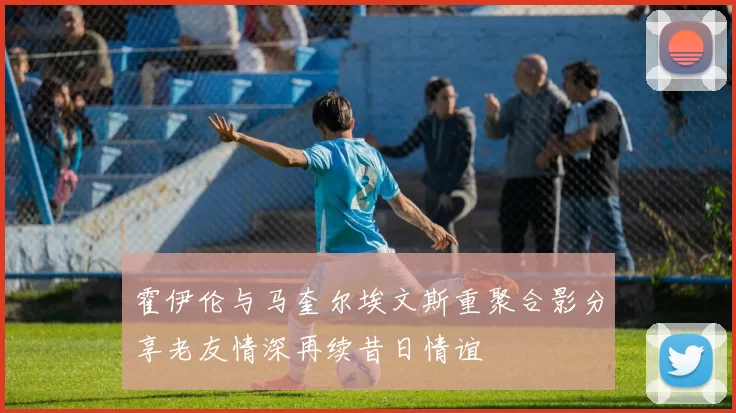 霍伊伦与马奎尔埃文斯重聚合影分享老友情深再续昔日情谊
