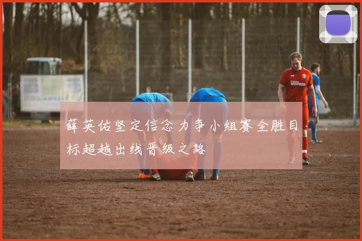 薛英佑坚定信念力争小组赛全胜目标超越出线晋级之路
