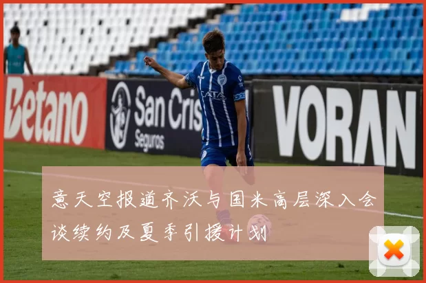 意天空报道齐沃与国米高层深入会谈续约及夏季引援计划
