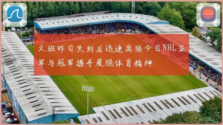 文班昨日失利后迅速离场今日NHL亚军与冠军握手展现体育精神