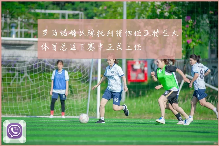罗马诺确认琼托利将担任亚特兰大体育总监下赛季正式上任