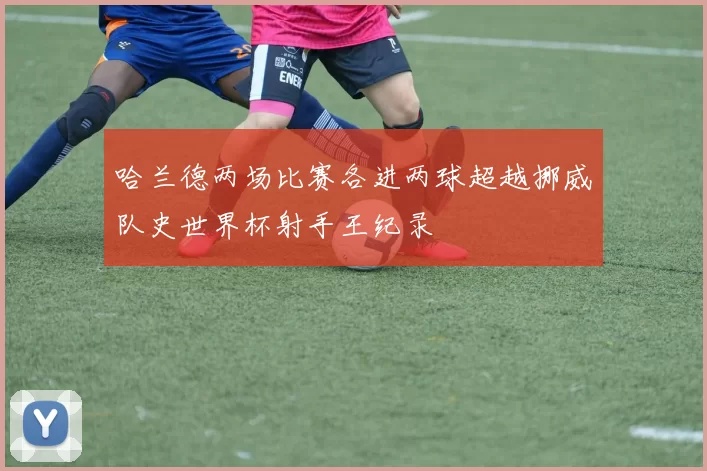 哈兰德两场比赛各进两球超越挪威队史世界杯射手王纪录