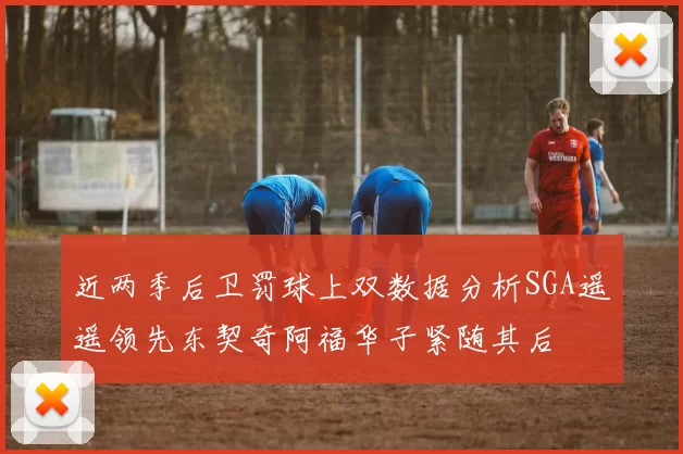 近两季后卫罚球上双数据分析SGA遥遥领先东契奇阿福华子紧随其后