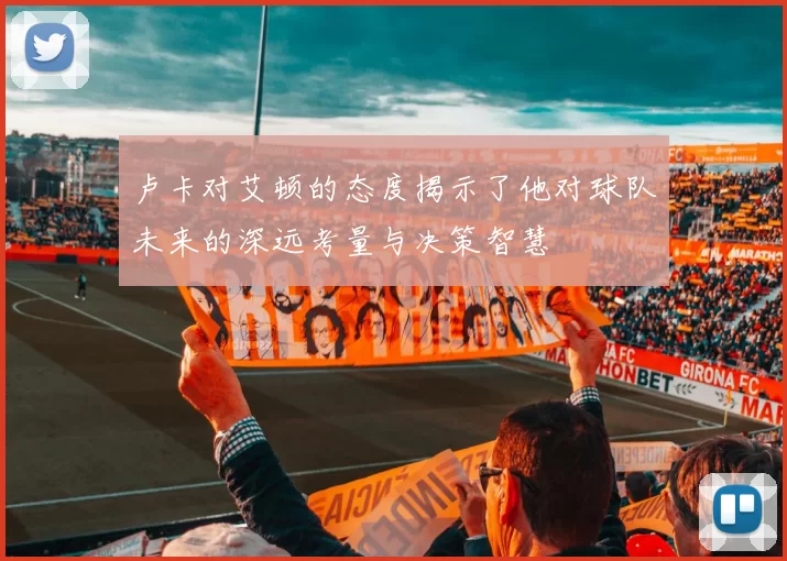 卢卡对艾顿的态度揭示了他对球队未来的深远考量与决策智慧