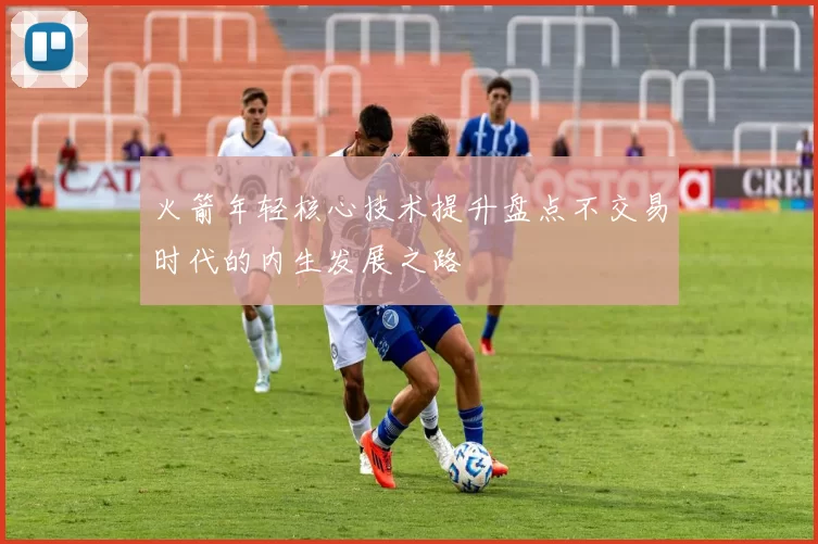 火箭年轻核心技术提升盘点不交易时代的内生发展之路