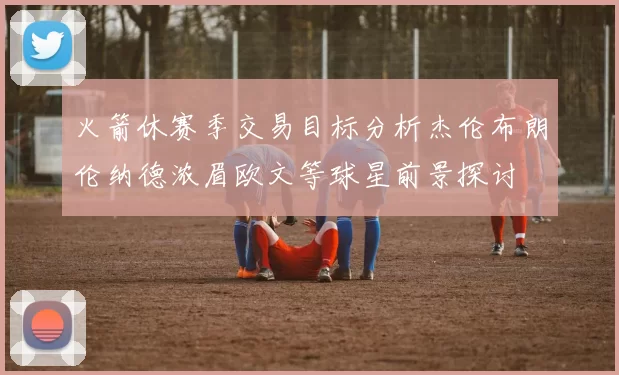 火箭休赛季交易目标分析杰伦布朗伦纳德浓眉欧文等球星前景探讨