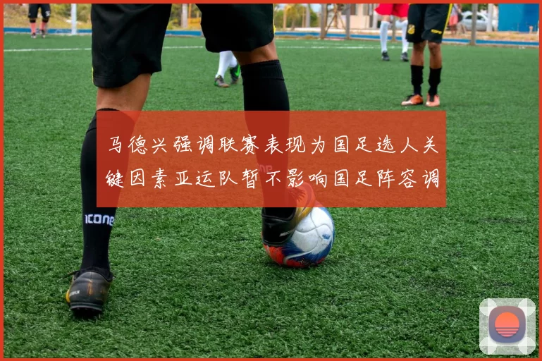 马德兴强调联赛表现为国足选人关键因素亚运队暂不影响国足阵容调整
