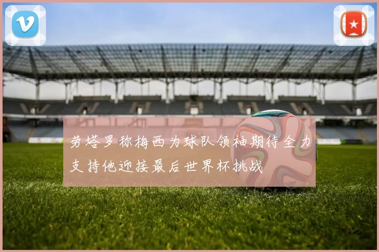 劳塔罗称梅西为球队领袖期待全力支持他迎接最后世界杯挑战