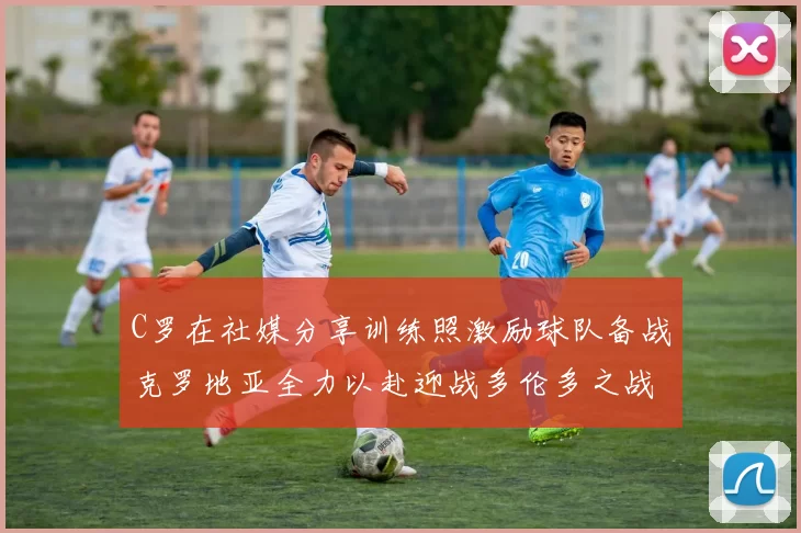 C罗在社媒分享训练照激励球队备战克罗地亚全力以赴迎战多伦多之战