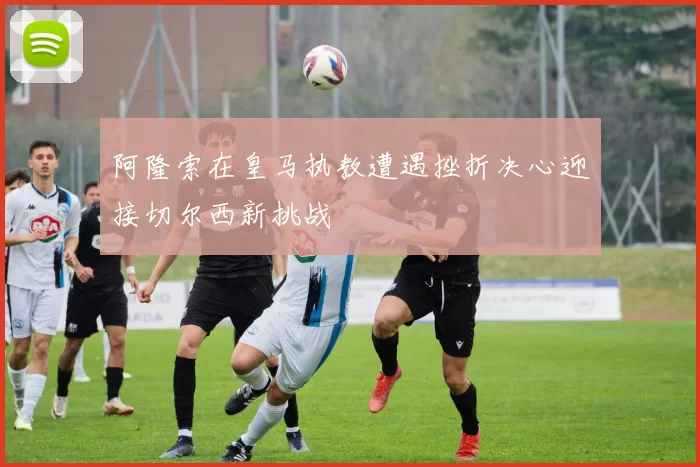 阿隆索在皇马执教遭遇挫折决心迎接切尔西新挑战