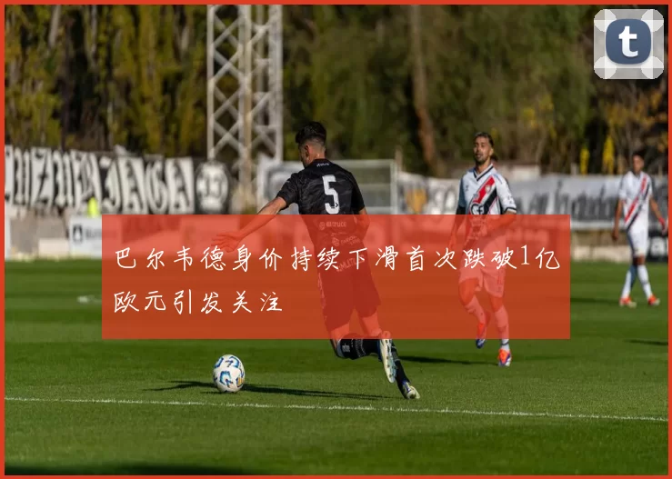 巴尔韦德身价持续下滑首次跌破1亿欧元引发关注