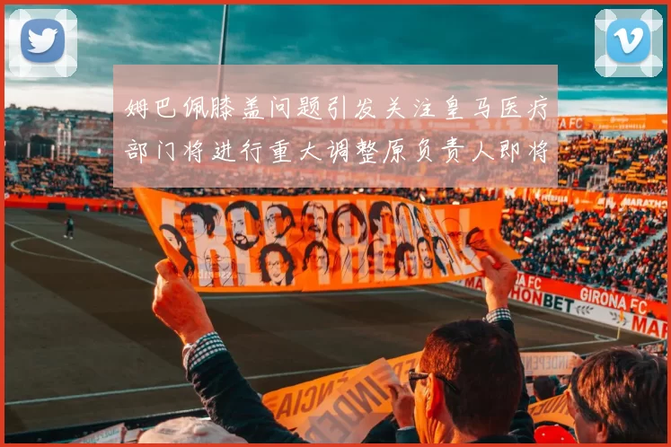 姆巴佩膝盖问题引发关注皇马医疗部门将进行重大调整原负责人即将离任
