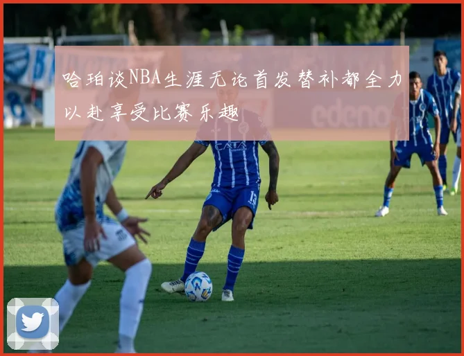 哈珀谈NBA生涯无论首发替补都全力以赴享受比赛乐趣