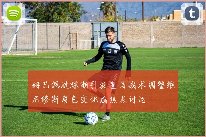 姆巴佩进球潮引发皇马战术调整维尼修斯角色变化成焦点讨论